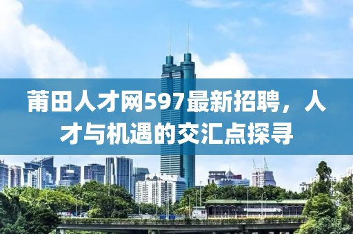 莆田人才網(wǎng)597最新招聘，人才與機遇的交匯點探尋