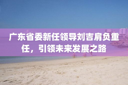 廣東省委新任領(lǐng)導(dǎo)劉吉肩負(fù)重任，引領(lǐng)未來(lái)發(fā)展之路