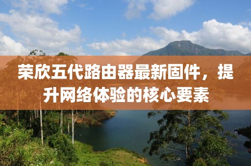 榮欣五代路由器最新固件，提升網(wǎng)絡(luò)體驗(yàn)的核心要素