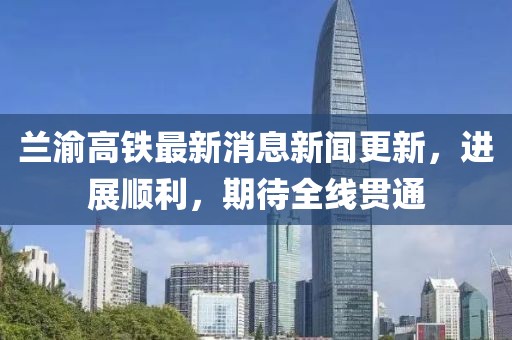 蘭渝高鐵最新消息新聞更新，進(jìn)展順利，期待全線貫通