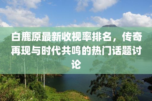 白鹿原最新收視率排名，傳奇再現(xiàn)與時代共鳴的熱門話題討論