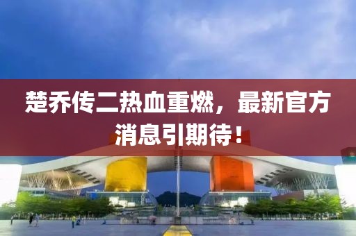 楚喬傳二熱血重燃，最新官方消息引期待！