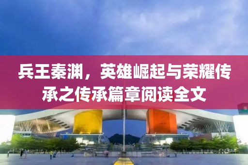 兵王秦淵，英雄崛起與榮耀傳承之傳承篇章閱讀全文