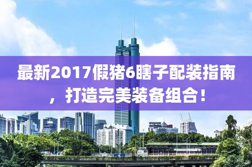 最新2017假豬6瞎子配裝指南，打造完美裝備組合！