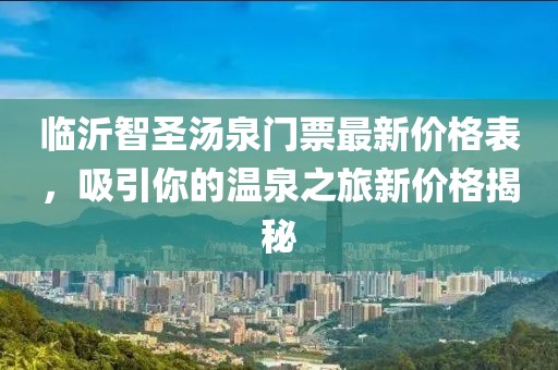 臨沂智圣湯泉門票最新價格表，吸引你的溫泉之旅新價格揭秘