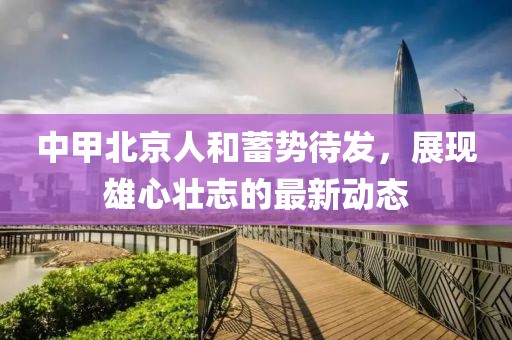 中甲北京人和蓄勢待發(fā)，展現(xiàn)雄心壯志的最新動態(tài)