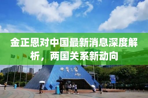 金正恩對(duì)中國(guó)最新消息深度解析，兩國(guó)關(guān)系新動(dòng)向