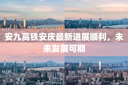 安九高鐵安慶最新進展順利，未來發(fā)展可期