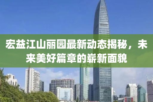 宏益江山麗園最新動態(tài)揭秘，未來美好篇章的嶄新面貌