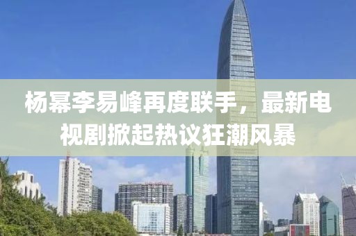 楊冪李易峰再度聯(lián)手，最新電視劇掀起熱議狂潮風(fēng)暴