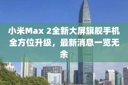 小米Max 2全新大屏旗艦手機(jī)全方位升級(jí)，最新消息一覽無(wú)余