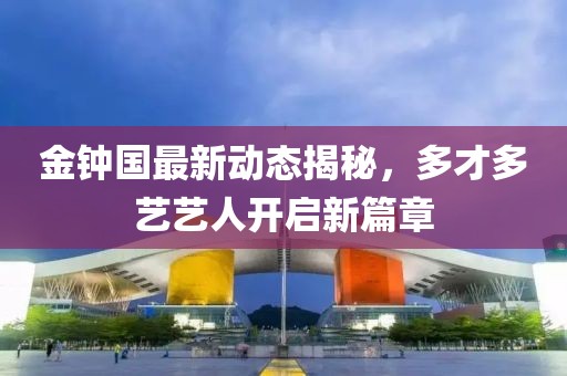 金鐘國最新動態(tài)揭秘，多才多藝藝人開啟新篇章