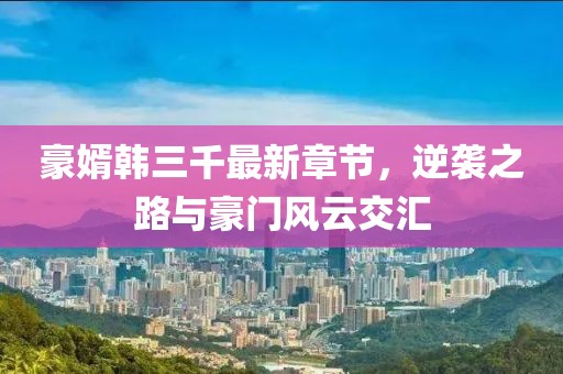 豪婿韓三千最新章節(jié)，逆襲之路與豪門風(fēng)云交匯