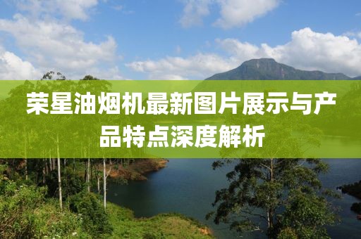 榮星油煙機(jī)最新圖片展示與產(chǎn)品特點(diǎn)深度解析