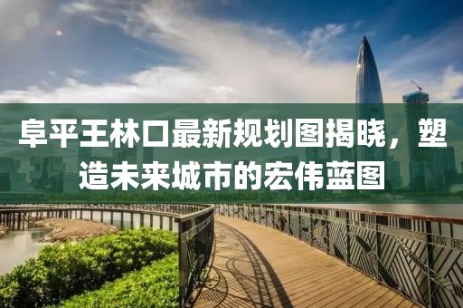 阜平王林口最新規(guī)劃圖揭曉，塑造未來城市的宏偉藍(lán)圖