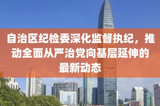 自治區(qū)紀檢委深化監(jiān)督執(zhí)紀，推動全面從嚴治黨向基層延伸的最新動態(tài)