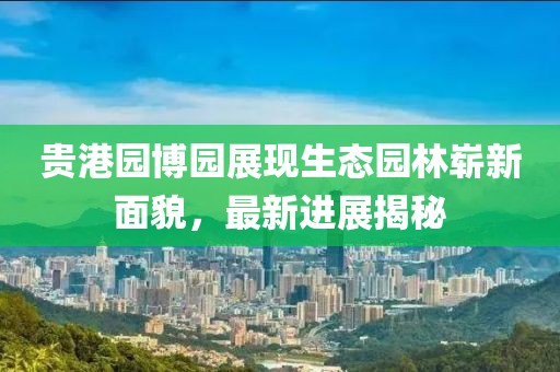貴港園博園展現(xiàn)生態(tài)園林嶄新面貌，最新進(jìn)展揭秘