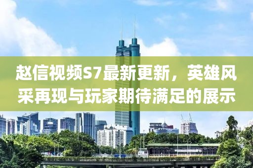 趙信視頻S7最新更新，英雄風(fēng)采再現(xiàn)與玩家期待滿足的展示