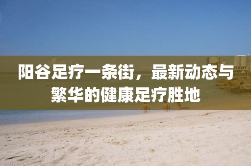 陽(yáng)谷足療一條街，最新動(dòng)態(tài)與繁華的健康足療勝地