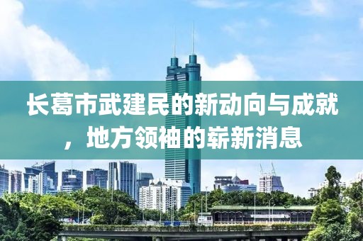 長葛市武建民的新動(dòng)向與成就，地方領(lǐng)袖的嶄新消息