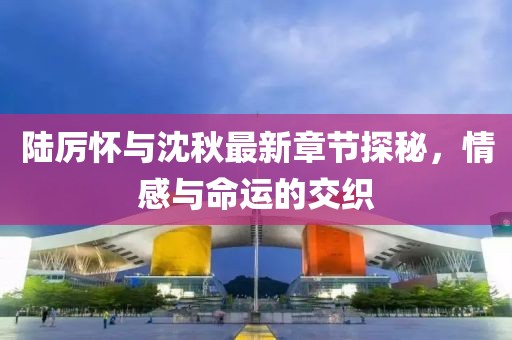 陸厲懷與沈秋最新章節(jié)探秘，情感與命運(yùn)的交織
