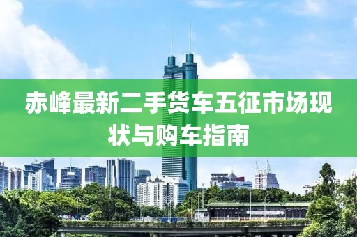 赤峰最新二手貨車五征市場現(xiàn)狀與購車指南