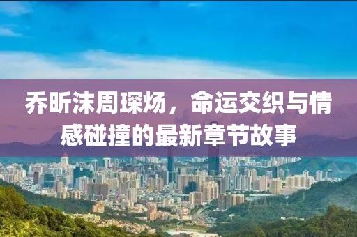 喬昕沫周琛煬，命運交織與情感碰撞的最新章節(jié)故事