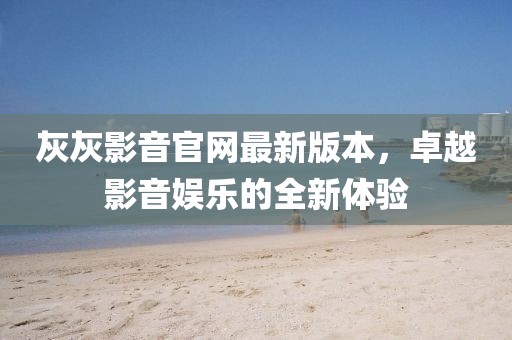 灰灰影音官網(wǎng)最新版本，卓越影音娛樂(lè)的全新體驗(yàn)