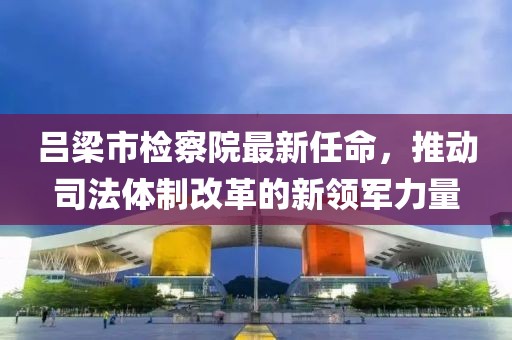 呂梁市檢察院最新任命，推動司法體制改革的新領軍力量