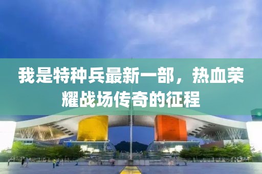 我是特種兵最新一部，熱血榮耀戰(zhàn)場傳奇的征程