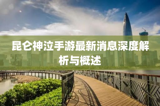 昆侖神泣手游最新消息深度解析與概述