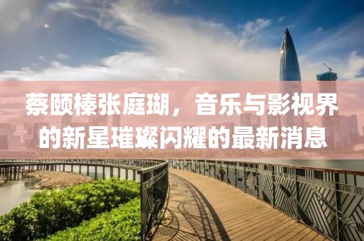 蔡頤榛張庭瑚，音樂(lè)與影視界的新星璀璨閃耀的最新消息