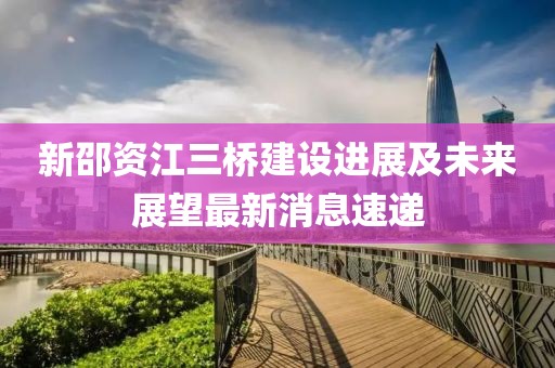 新邵資江三橋建設(shè)進(jìn)展及未來展望最新消息速遞