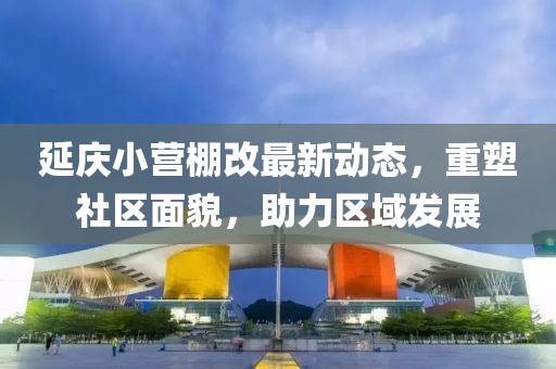 延慶小營棚改最新動態(tài)，重塑社區(qū)面貌，助力區(qū)域發(fā)展