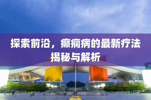探索前沿，癲癇病的最新療法揭秘與解析