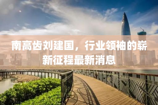 南高齒劉建國，行業(yè)領(lǐng)袖的嶄新征程最新消息