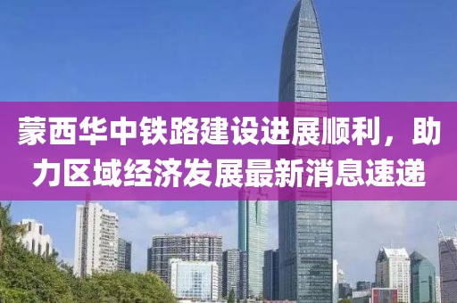 蒙西華中鐵路建設進展順利，助力區(qū)域經濟發(fā)展最新消息速遞