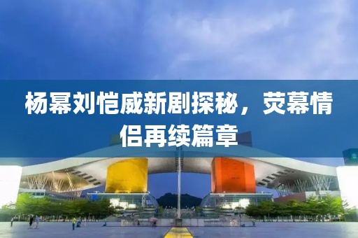 楊冪劉愷威新劇探秘，熒幕情侶再續(xù)篇章
