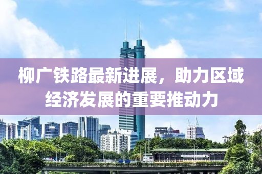 柳廣鐵路最新進(jìn)展，助力區(qū)域經(jīng)濟(jì)發(fā)展的重要推動力