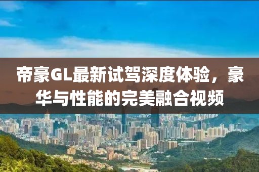 帝豪GL最新試駕深度體驗(yàn)，豪華與性能的完美融合視頻