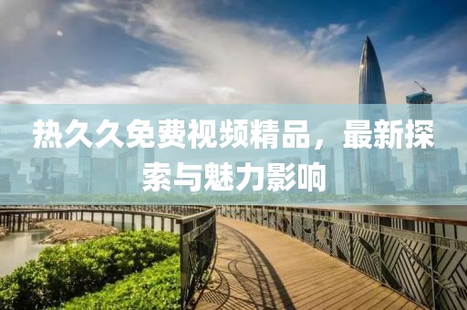 熱久久免費(fèi)視頻精品，最新探索與魅力影響
