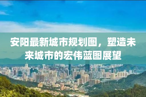 安陽(yáng)最新城市規(guī)劃圖，塑造未來(lái)城市的宏偉藍(lán)圖展望