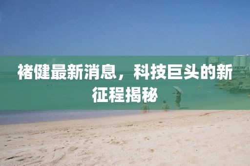 褚健最新消息，科技巨頭的新征程揭秘