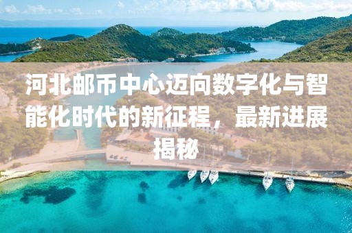 河北郵幣中心邁向數(shù)字化與智能化時代的新征程，最新進展揭秘
