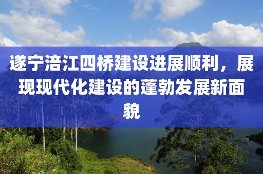 遂寧涪江四橋建設(shè)進展順利，展現(xiàn)現(xiàn)代化建設(shè)的蓬勃發(fā)展新面貌