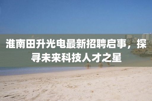 淮南田升光電最新招聘啟事，探尋未來(lái)科技人才之星