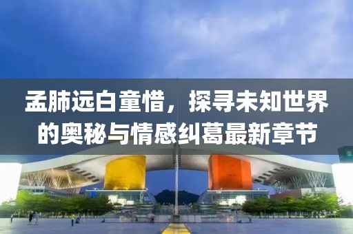 孟肺遠(yuǎn)白童惜，探尋未知世界的奧秘與情感糾葛最新章節(jié)