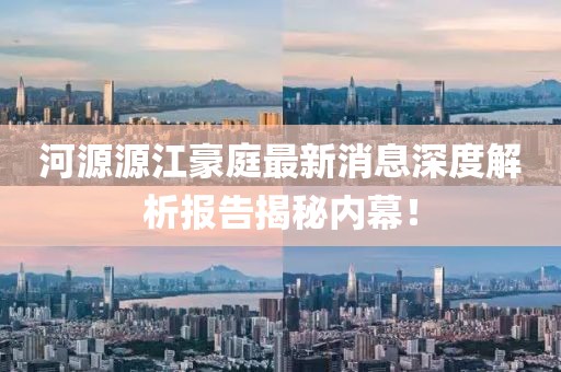 河源源江豪庭最新消息深度解析報告揭秘內(nèi)幕！