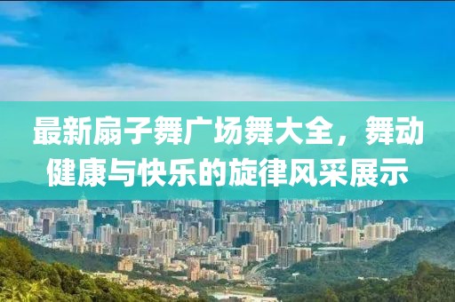 最新扇子舞廣場(chǎng)舞大全，舞動(dòng)健康與快樂(lè)的旋律風(fēng)采展示