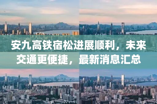安九高鐵宿松進展順利，未來交通更便捷，最新消息匯總